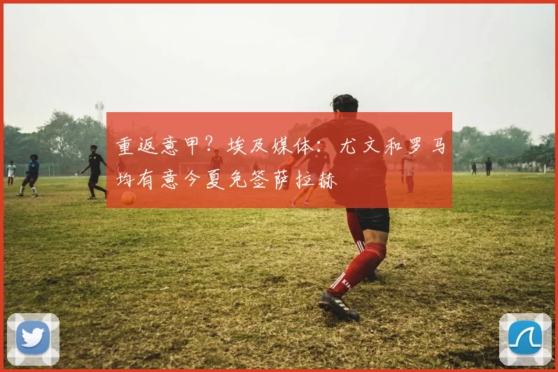 重返意甲？埃及媒体：尤文和罗马均有意今夏免签萨拉赫