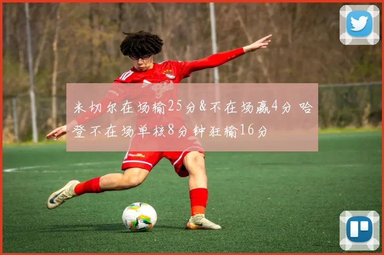 米切尔在场输25分&不在场赢4分 哈登不在场单核8分钟狂输16分